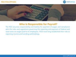 Who is Responsible for Payroll?
www.staﬀvirtual.com
The PEO assumes responsibility and liability for payment of wages and compliance
with the rules and regulations governing the reporting and payment of federal and
state taxes on wages paid to its employees. PEOs have long established their role as
reporting income and handling withholdings.
PEO PHILIPPINES STAFFVIRTUALSV
 