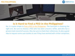 www.staﬀvirtual.com
PEO PHILIPPINES STAFFVIRTUALSV
No, it is quite simple to ﬁnd a PEO in the Philippines. The hard part is choosing the
right one. Be sure to choose a PEO who has been around a while, and who has a
proven track record of success. Also, be sure to check their references. Its also a good
idea to request some case studies to see if they have worked with similar companies.
Is it Hard to Find a PEO in the Philippines?
 