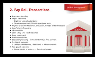 Pay Roll Management
2. Pay Roll Transactions
„ Attendance recording
„ Import Attendance
  - Employee wise daily attendance
  - Department wise daily/Monthly attendance report
„ Any kind of Variable Allowances, Deductions, Benefits and Indirect costs
„ Loan/Advance Processing
„ Salary revision
„ Leave salary & Air Ticket Allowance
„ Leave encashment
„ Provision adjustment
„ Separation processing ‟ Terminal Indemnity & Final payment
„ Pre-Payroll processing
  - Generate fixed earnings / deductions - Pay slip checklist
„ Post-payroll processing
  - Manual posting to accounts - Period-end process
 
