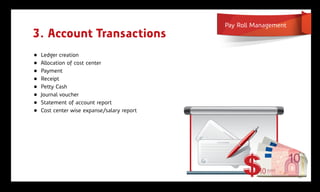 Pay Roll Management
3. Account Transactions
„   Ledger creation
„   Allocation of cost center
„   Payment
„   Receipt
„   Petty Cash
„   Journal voucher
„   Statement of account report
„   Cost center wise expanse/salary report
 