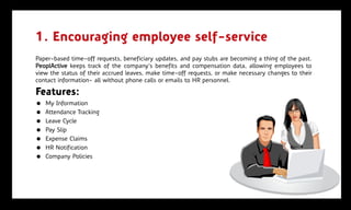 1. Encouraging employee self-service
Paper-based time-off requests, beneficiary updates, and pay stubs are becoming a thing of the past.
PeoplActive keeps track of the company’s benefits and compensation data, allowing employees to
view the status of their accrued leaves, make time-off requests, or make necessary changes to their
contact information- all without phone calls or emails to HR personnel.

Features:
   My Information
   Attendance Tracking
   Leave Cycle
   Pay Slip
   Expense Claims
   HR Notification
   Company Policies
 