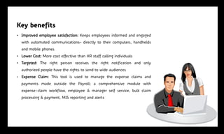Key benefits
• Improved employee satisfaction: Keeps employees informed and engaged
    with automated communications‟ directly to their computers, handhelds
    and mobile phones.
• Lower Cost: More cost effective than HR staff calling individuals
• Targeted: The right person receives the right notification and only
    authorized people have the rights to send to wide audiences
•   Expense Claim: This tool is used to manage the expense claims and
    payments made outside the Payroll; a comprehensive module with
    expense-claim workflow, employee & manager self service, bulk claim
    processing & payment, MIS reporting and alerts
 