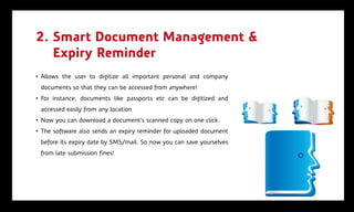 2. Smart Document Management &
   Expiry Reminder
• Allows the user to digitize all important personal and company
 documents so that they can be accessed from anywhere!
• For instance, documents like passports etc can be digitized and
 accessed easily from any location
• Now you can download a document’s scanned copy on one click.
• The software also sends an expiry reminder for uploaded document
 before its expiry date by SMS/mail. So now you can save yourselves
 from late submission fines!
 