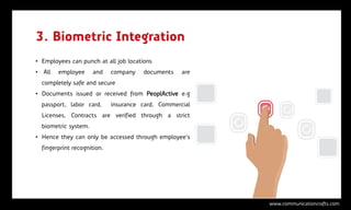 3. Biometric Integration
• Employees can punch at all job locations
• All   employee      and    company   documents    are
  completely safe and secure
• Documents issued or received from PeoplActive e.g
  passport, labor card,      insurance card, Commercial
  Licenses, Contracts are verified through a strict
  biometric system.
• Hence they can only be accessed through employee’s
  fingerprint recognition.




                                                          www.communicationcrafts.com
 