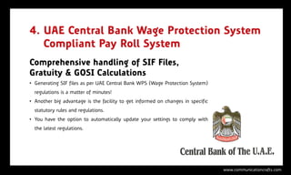 4. UAE Central Bank Wage Protection System
   Compliant Pay Roll System
Comprehensive handling of SIF Files,
Gratuity & GOSI Calculations
• Generating SIF files as per UAE Central Bank WPS (Wage Protection System)
  regulations is a matter of minutes!
• Another big advantage is the facility to get informed on changes in specific
  statutory rules and regulations.
• You have the option to automatically update your settings to comply with
  the latest regulations.




                                                                                 www.communicationcrafts.com
 