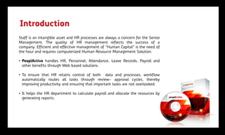 Introduction
Staff is an intangible asset and HR processes are always a concern for the Senior
Management. The quality of HR management reflects the success of a
company. Efficient and effective management of "Human Capital" is the need of
the hour and requires computerized Human Resource Management Solution.

• PeoplActive handles HR, Personnel, Attendance, Leave Records, Payroll and
  other benefits through Web based solutions.

• To ensure that HR retains control of both data and processes, workflow
  automatically routes all tasks through review- approval cycles, thereby
  improving productivity and ensuring that important tasks are not overlooked.

• It helps the HR department to calculate payroll and allocate the resources by
  generating reports.
 