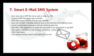 7. Smart E-Mail SMS System
•   Auto salary slip to EMP By mail as well as notify by SMS.
•   Company/EMP Document expiry reminder
•   EMP Leave expiry reminder through auto scheduler
•   Auto mail reminder if Monthly Working Hours is less than the Actual Working Hours.
•   Current month Salary Comparison with last month by auto mail.
•   Bulk SMS/ Mail Notification by system for any event to any department or any EMP
•   Auto System mail/SMS on emp birthday, anniversary , festival etc.
•   SMS/ Mail history
•   Auto database backup system with notification by mail
 
