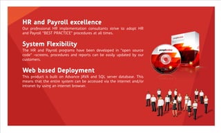 HR and Payroll excellence
Our professional HR implementation consultants strive to adopt HR
and Payroll “BEST PRACTICE” procedures at all times.


System Flexibility
The HR and Payroll programs have been developed in “open source
code” ‟screens, procedures and reports can be easily updated by our
customers.


Web based Deployment
This product is built on Advance JAVA and SQL server database. This
means that the entire system can be accessed via the internet and/or
intranet by using an internet browser.
 