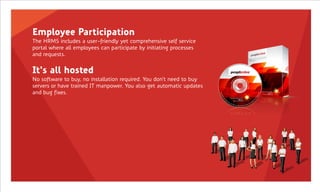 Employee Participation
The HRMS includes a user-friendly yet comprehensive self service
portal where all employees can participate by initiating processes
and requests.


It's all hosted
No software to buy, no installation required. You don't need to buy
servers or have trained IT manpower. You also get automatic updates
and bug fixes.
 
