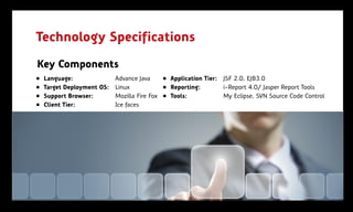Technology Specifications
Key Components
„   Language:               Advance Java     „ Application Tier:   JSF 2.0, EJB3.0
„   Target Deployment OS:   Linux            „ Reporting:          i-Report 4.0/ Jasper Report Tools
„   Support Browser:        Mozilla Fire Fox „ Tools:              My Eclipse, SVN Source Code Control
„   Client Tier:            Ice faces
 