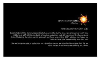 Loren Epsom is simply

Lorem Ipsum is dummy
text. to popular belief, Lorem Ipsum
• Contrary
   is not simply random text. It has roots in
   a piece of classical Latin literature from                        A little about Communication Crafts
   45 BC, making it over 2000 years old.
   Established in 2005, Communication Crafts has earned for itself a strong presence across South Asia,
• Richard McClintock, a Latin professor creative production, web & E commerce Development and
      Middle East, USA & UK in the fields of at
    Online Marketing. Our client-centric approach and focus on providing 360* solutions has helped our
  Hampden-Sydney College in Virginia,
                                                      customer base grow exponentially year after year.

      We feel immense pride in saying that our clients love us and we strive hard to achieve that. We are
                                                     often termed as the team-next-door by our clients.
 