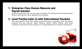 1. Enterprise-Class Human Resource and
   Payroll Solution
   Whatever your business size, you can enjoy the benefits of a full-featured Cloud payroll solution
   without sacrificing the control, flexibility and accessibility.


2. Local Practice built-in with International Standard
   Meet organizational needs with flexible payroll processing in accordance with international
   standards and local practices. Wage Protection System (WPS), Gratuity, leave salary
   calculations, leave fare and their provisions are managed efficiently to suit global requirements.
 