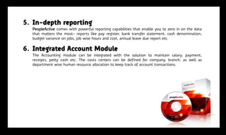 5. In-depth reporting
  PeopleActive comes with powerful reporting capabilities that enable you to zero in on the data
  that matters the most- reports like pay register, bank transfer statement, cash denomination,
  budget variance on jobs, job wise hours and cost, annual leave due report etc.

6. Integrated Account Module
  The Accounting module can be integrated with the solution to maintain salary, payment,
  receipts, petty cash etc. The costs centers can be defined for company, branch, as well as
  department wise human resource allocation to keep track of account transactions.
 