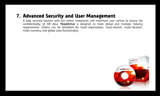 7. Advanced Security and User Management
  A fully secured solution with bio-metric integration and maximum user control to ensure the
  confidentiality of HR data. PeoplActive is designed to meet global and multiple industry
  requirements. Clients can be benefited for multi-organization, multi-branch, multi-location,
  multi-currency and global view functionality.
 