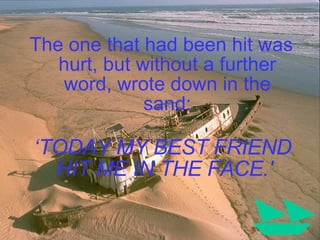 The one that had been hit was hurt, but without a further word, wrote down in the sand: ‘ TODAY MY BEST FRIEND HIT ME IN THE FACE.'  