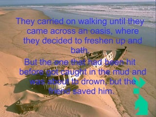 They carried on walking until they came across an oasis, where they decided to freshen up and bath.  But the one that had been hit before got caught in the mud and was about to drown, but the friend saved him.   