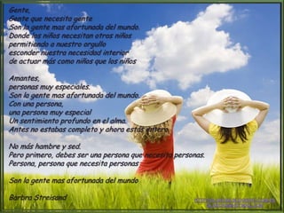 Gente,
Gente que necesita gente
Son la gente mas afortunada del mundo.
Donde los niños necesitan otros niños
permitiendo a nuestro orgullo
esconder nuestra necesidad interior
de actuar más como niños que los niños
Amantes,
personas muy especiales.
Son la gente mas afortunada del mundo.
Con una persona,
una persona muy especial
Un sentimiento profundo en el alma.
Antes no estabas completo y ahora estás entero.
No más hambre y sed.
Pero primero, debes ser una persona que necesita personas.
Persona, persona que necesita personas
Son la gente mas afortunada del mundo
Barbra Streisand
 