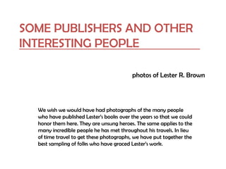 SOME PUBLISHERS AND OTHER
INTERESTING PEOPLE
photos of Lester R. Brown
We wish we would have had photographs of the many people
who have published Lester’s books over the years so that we could
honor them here. They are unsung heroes. The same applies to the
many incredible people he has met throughout his travels. In lieu
of time travel to get these photographs, we have put together the
best sampling of folks who have graced Lester’s work.
 