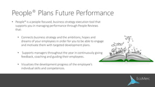 People® Plans Future Performance
• People® is a people-focused, business strategy execution tool that
supports you in managing performance through People Reviews
that:
• Connects business strategy and the ambitions, hopes and
dreams of your employees in order for you to be able to engage
and motivate them with targeted development plans.
• Supports managers throughout the year in continuously giving
feedback, coaching and guiding their employees.
• Visualizes the development progress of the employee’s
individual skills and competences.
 