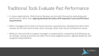 Traditional Tools Evaluate Past Performance
• In many organizations, Performance Reviews are primarily focused on evaluating past
performance rather than aligning development plans with expected, future performance
requirements.
• When managers fail to look into future business requirements, development plans from
reviews will be the result of past short-comings rather than future competence needs.
• Without a formal tool to support managers in preparing for, conducting and following up
on reviews, review outcomes will often fail to have targeted actions, agreed deadlines and
assigned responsibilities.
 