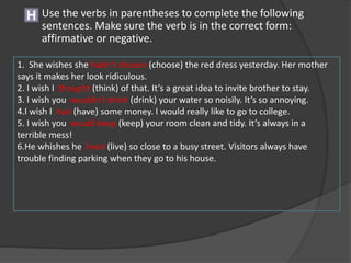 H Use the verbs in parentheses to complete the following
sentences. Make sure the verb is in the correct form:
affirmative or negative.
1. She wishes she hadn't chosen (choose) the red dress yesterday. Her mother
says it makes her look ridiculous.
2. I wish I thought (think) of that. It’s a great idea to invite brother to stay.
3. I wish you wouldn't drink (drink) your water so noisily. It’s so annoying.
4.I wish I had (have) some money. I would really like to go to college.
5. I wish you would keep (keep) your room clean and tidy. It’s always in a
terrible mess!
6.He whishes he lived (live) so close to a busy street. Visitors always have
trouble finding parking when they go to his house.
 