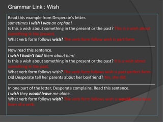 Grammar Link : Wish
Read this example from Desperate's letter.
sometimes I wish I was an orphan!
Is this a wish about something in the present or the past? This is a wish about
something in the present.
What verb form follows wish? The verb form follow wish is part form
_________________________________________________________________
Now read this sentence.
I wish I hadn't told them about him!
Is this a wish about something in the present or the past? It is a wish about
something in the past.
What verb form follows wish? The verb form follows wish is past perfect form.
Did Desperate tell her parents about her boyfriend? Yes, she did.
_________________________________________________________________
In one part of the letter, Desperate complains. Read this sentence.
I wish they would leave me alone.
What verb form follows wish? The verb form follows wish is would and a base
form of a verb.
 