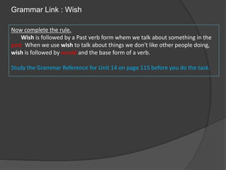 Grammar Link : Wish
Now complete the rule.
Wish is followed by a Past verb form whem we talk about something in the
past. When we use wish to talk about things we don't like other people doing,
wish is followed by would and the base form of a verb.
Study the Grammar Reference for Unit 14 on page 115 before you do the task.
 