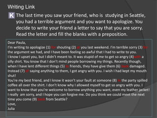 Writing Link
Dear Paula,
I’m writing to apologize (1) for shouting (2) at you last weekend. I’m terrible sorry (3) for
the argument we had, and I have been feeling so awful that I had to write to you.
I know I upset you, but I didn’t meant to. It was stupid of me to get so angry (4)with a
silly shirt. You know that I don’t mind people borrowing my things. Recently though,
when I have lent different things (5) to friends, they have give them (6) back damaged.
Instead (7) of saying anything to them, I got angry with you. I wish I had kept my mouth
shut!
You’re my best friend, and I know it wasn’t your fault at someone (8) in the party spilled
coffee all over the shirt. I don’t know why I allowed myself to get so angry with you. I
want to know that you’re welcome to borrow anything you want, even my leather jacket!
I really am sorry, and I hope you can forgive me. Do you think we could meet the next
time you come (9) back from Seattle?
Love,
Julia
K The last time you saw your friend, who is studying in Seattle,
you had a terrible argument and you want to apologize. You
decide to write your friend a letter to say that you are sorry.
Read the letter and fill the blanks with a preposition.
 