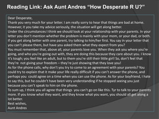 Dear Desperate,
Thank you very much for your letter. I am really sorry to hear that things are bad at home.
However, it you take my advice seriously, the situation will get along better.
Under the circumstances I think we should look at your relationship with your parents. In your
letter you don’t mention whether the problem is mainly with your mom, or your dad, or both.
If you get along better with one parent, try talking to him/her first. You say in your letter that
you can’t please them, but have you asked them what they expect from you?
You must remember that, above all, your parents love you. When they ask you where you’re
going, and who you’re going out with, they are doing this because they care about you. I know
it’s tough; you feel like an adult, but to them you’re still their little girl! So, don’t feel that
they’re not giving your freedom – they’re just showing that they love you!
As for the phone calls, why don’t you try to come to an agreement with your parents? You
could try to explain that it make your life really difficult if you can’t answer the phone, and
perhaps you could agree on a time when you can use the phone. As for your boyfriend, I hate
to say this, but he couldn’t have been very understanding if he stopped seeing you just
because you can’t speak to him on the phone.
To sum up, I think you all agree that things you can’t go on like this. Tyr to talk to your parents
more. If you know what they want, and they know what you want, you should all get along a
lot better.
Best wishes,
Aunt Andres
Reading Link: Ask Aunt Andres “How Desperate R U?”
 