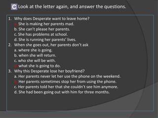 Look at the letter again, and answer the questions.C
1. Why does Desperate want to leave home?
a. She is making her parents mad.
b. She can’t please her parents.
c. She has problems at school.
d. She is running her parents’ lives.
2. When she goes out, her parents don’t ask
a. where she is going.
b. when she will return.
c. who she will be with.
d. what she is going to do.
3. Why this Desperate lose her boyfriend?
a. Her parents never let her use the phone on the weekend.
b. Her parents sometimes stop her from using the phone.
c. Her parents told her that she couldn’t see him anymore.
d. She had been going out with him for three months.
 