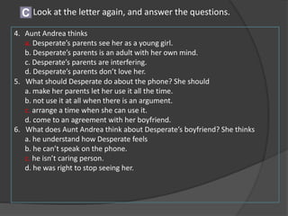 4. Aunt Andrea thinks
a. Desperate’s parents see her as a young girl.
b. Desperate’s parents is an adult with her own mind.
c. Desperate’s parents are interfering.
d. Desperate’s parents don’t love her.
5. What should Desperate do about the phone? She should
a. make her parents let her use it all the time.
b. not use it at all when there is an argument.
c. arrange a time when she can use it.
d. come to an agreement with her boyfriend.
6. What does Aunt Andrea think about Desperate’s boyfriend? She thinks
a. he understand how Desperate feels
b. he can’t speak on the phone.
c. he isn’t caring person.
d. he was right to stop seeing her.
Look at the letter again, and answer the questions.C
 