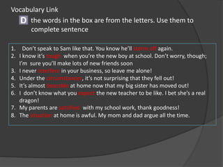 the words in the box are from the letters. Use them to
complete sentence
D
1. Don’t speak to Sam like that. You know he’ll storm off again.
2. I know it’s tough when you’re the new boy at school. Don’t worry, though;
I’m sure you’ll make lots of new friends soon
3. I never interfere in your business, so leave me alone!
4. Under the circumstances, it’s not surprising that they fell out!
5. It’s almost bearable at home now that my big sister has moved out!
6. I don’t know what you expect the new teacher to be like. I bet she’s a real
dragon!
7. My parents are satisfied with my school work, thank goodness!
8. The situation at home is awful. My mom and dad argue all the time.
Vocabulary Link
 