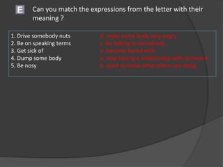 E Can you match the expressions from the letter with their
meaning ?
1. Drive somebody nuts d. make some body very angry
2. Be on speaking terms c. be talking to somebody
3. Get sick of a. become bored with
4. Dump some body e. stop having a relationship with someone
5. Be nosy b. want to know what others are dong
 