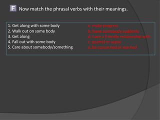 Now match the phrasal verbs with their meanings.F
1. Get along with some body e. make progress
2. Walk out on some body b. leave somebody suddenly
3. Get along d. have a friendly relationship with
4. Fall out with some body c. quarrel or argue
5. Care about somebody/something a. be concerned or worried
 