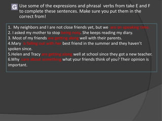 G Use some of the expressions and phrasal verbs from take E and F
to complete these sentences. Make sure you put them in the
correct from!
1. My neighbors and I are not close friends yet, but we are on speaking time.
2. I asked my mother to stop being nosy. She keeps reading my diary.
3. Most of my friends are getting along well with their parents.
4.Mary is falling out with her best friend in the summer and they haven’t
spoken since.
5.Helen and Tracy are getting along well at school since they got a new teacher.
6.Why care about something what your friends think of you? Their opinion is
important.
 