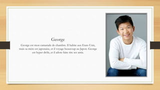 George
George est mon camarade de chambre. Il habite aux Etats-Unis,
mais sa mère est japonaise, et il voyage beaucoup au Japon. George
est hyper drôle, et il adore faire rire ses amis.
 