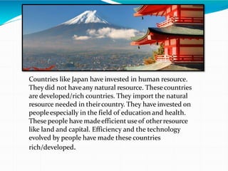 Countries like Japan have invested in human resource.
They did not haveany natural resource. Thesecountries
are developed/rich countries. They import the natural
resource needed in theircountry. They have invested on
peopleespecially in the field of education and health.
These people have madeefficient useof otherresource
like land and capital. Efficiency and the technology
evolved by people have made these countries
rich/developed.
 