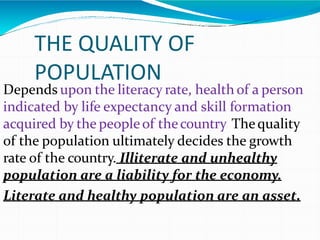 THE QUALITY OF
POPULATION
Depends upon the literacy rate, health of a person
indicated by life expectancy and skill formation
acquired by the peopleof thecountry. Thequality
of the population ultimately decides the growth
rate of the country. Illiterate and unhealthy
population are a liability for the economy.
Literate and healthy population are an asset.
 