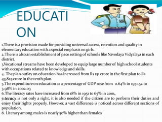 EDUCATI
ON
1.There is a provision made for providing universal access, retention and quality in
elementaryeducation with a special emphasison girls.
2.There is alsoan establishmentof pace setting of schools likeNavodaya Vidyalaya in each
district.
3.Vocational streams have been developed to equip large numberof high school students
with occupations related to knowledgeand skills.
4. The plan outlay on education has increased from Rs 151 crore in the first plan to Rs
43,825 crore in the tenth plan.
5.Theexpenditureon education as a percentageof GDP rose from 0.64% in 1951.52 to
3.98% in 2002.03
6.The literacy rates have increased from 18% in 1951 to 65% in 2001.
7.teracy is not only a right, it is also needed if the citizen are to perform their duties and
enjoy their rights properly. However, a vast difference is noticed across different sections of
population.
8. Literacy among males is nearly 50% higherthan females
 