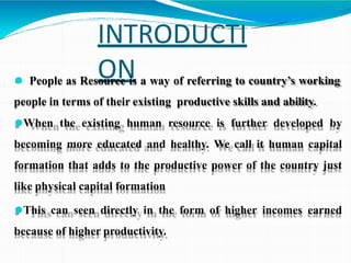 INTRODUCTI
ON
⚫ People as Resource is a way of referring to country’s working
people in terms of their existing productive skills and ability.
⚫When the existing human resource is further developed by
becoming more educated and healthy. We call it human capital
formation that adds to the productive power of the country just
like physical capital formation
⚫This can seen directly in the form of higher incomes earned
because of higher productivity.
 