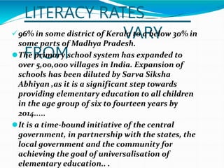 LITERACY RATES
VARY
FROM
96% in some district of Kerala to a below 30% in
some parts of Madhya Pradesh.
⚫The primary school system has expanded to
over 5,00,000 villages in India. Expansion of
schools has been diluted by Sarva Siksha
Abhiyan ,as it is a significant step towards
providing elementary education to all children
in the age group of six to fourteen years by
2014.....
⚫It is a time-bound initiative of the central
government, in partnership with the states, the
local government and the community for
achieving the goal of universalisation of
elementary education.. .
 
