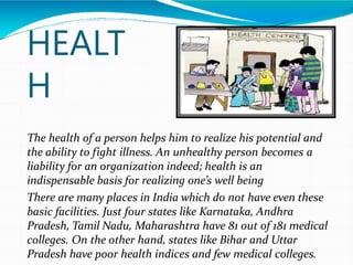 HEALT
H
The health of a person helps him to realize his potential and
the ability to fight illness. An unhealthy person becomes a
liability for an organization indeed; health is an
indispensable basis for realizing one’s well being
There are many places in India which do not have even these
basic facilities. Just four states like Karnataka, Andhra
Pradesh, Tamil Nadu, Maharashtra have 81 out of 181 medical
colleges. On the other hand, states like Bihar and Uttar
Pradesh have poor health indices and few medical colleges.
 