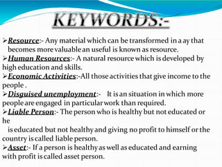 Resource:- Any material which can be transformed in a ay that
becomes morevaluablean useful is known as resource.
Human Resources:- A natural resourcewhich isdeveloped by
high education and skills.
Economic Activities:-All thoseactivities thatgive income to the
people .
Disguised unemployment:- It isan situation in which more
peopleare engaged in particularwork than required.
Liable Person:- The person who is healthy but not educated or
he
iseducated but not healthyand giving no profit to himself or the
country is called liable person.
Asset:- If a person is healthyas well as educated and earning
with profit is called asset person.
 