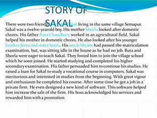 STORY OF
SAKAL
There were two friends Vilas and Sakal living in the same village Semapur.
Sakal was a twelve-yearold boy. His mother Sheela looked after domestic
chores. His father Buta Chaudhary worked in an agricultural field. Sakal
helped his mother in domestic chores. He also looked after his younger
brotherJeetu and sisterSeetu. His uncle Shyam had passed the matriculation
examination, but, was sitting idle in the house as he had no job. Buta and
Sheela were eager to teach Sakal. They forced him to join the village school
which he soon joined. He started studying and completed his higher
secondaryexamination. His fatherpersuaded him tocontinue his studies. He
raised a loan for Sakal to study a vocational course in computers. Sakal was
meritorious and interested in studies from the beginning. With great vigour
and enthusiasm he completed his course. After some time he got a job in a
private firm. He even designed a new kind of software. This software helped
him increase the sale of the firm. His boss acknowledged his services and
rewarded him witha promotion.
 
