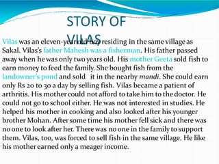 STORY OF
VILAS
Vilas was an eleven-yearold boy residing in thesamevillage as
Sakal. Vilas’s father Mahesh was a fisherman. His father passed
away when hewas only twoyears old. His mother Geeta sold fish to
earn money to feed the family. She bought fish from the
landowner’s pond and sold it in the nearby mandi. She could earn
only Rs 20 to 30 a day by selling fish. Vilas became a patient of
arthritis. His mothercould not afford to take him to thedoctor. He
could not go to school either. He was not interested in studies. He
helped his mother in cooking and also looked after his younger
brother Mohan. Aftersome time his mother fell sick and there was
noone to look after her. Therewas noone in the familyto support
them. Vilas, too, was forced to sell fish in the same village. He like
his motherearned only a meager income.
 