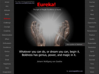Whatever you can do, or dream you can, begin it. Boldness has genius, power, and magic in it.  Johann Wolfgang von Goethe Boldness More quotes on ‘Boldness‘ … 