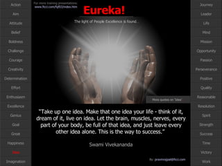 “ Take up one idea. Make that one idea your life - think of it, dream of it, live on idea. Let the brain, muscles, nerves, every part of your body, be full of that idea, and just leave every other idea alone. This is the way to success.”  Swami Vivekananda Idea More quotes on ‘Idea’ … 