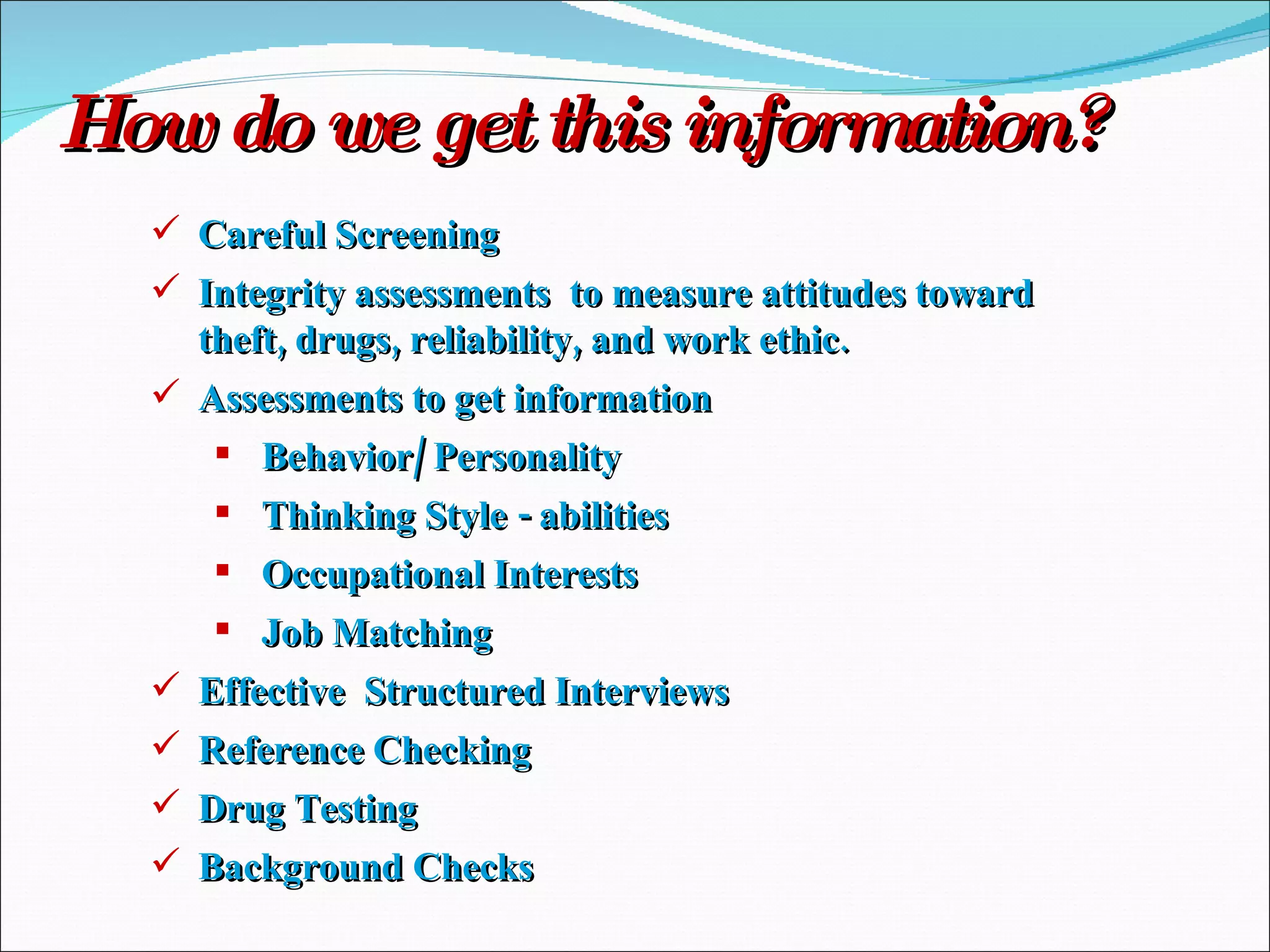 How do we get this information? Careful Screening Integrity assessments  to measure attitudes toward theft, drugs, reliability, and work ethic. Assessments to get information Behavior/ Personality Thinking Style - abilities Occupational Interests Job Matching Effective  Structured Interviews Reference Checking Drug Testing Background Checks 