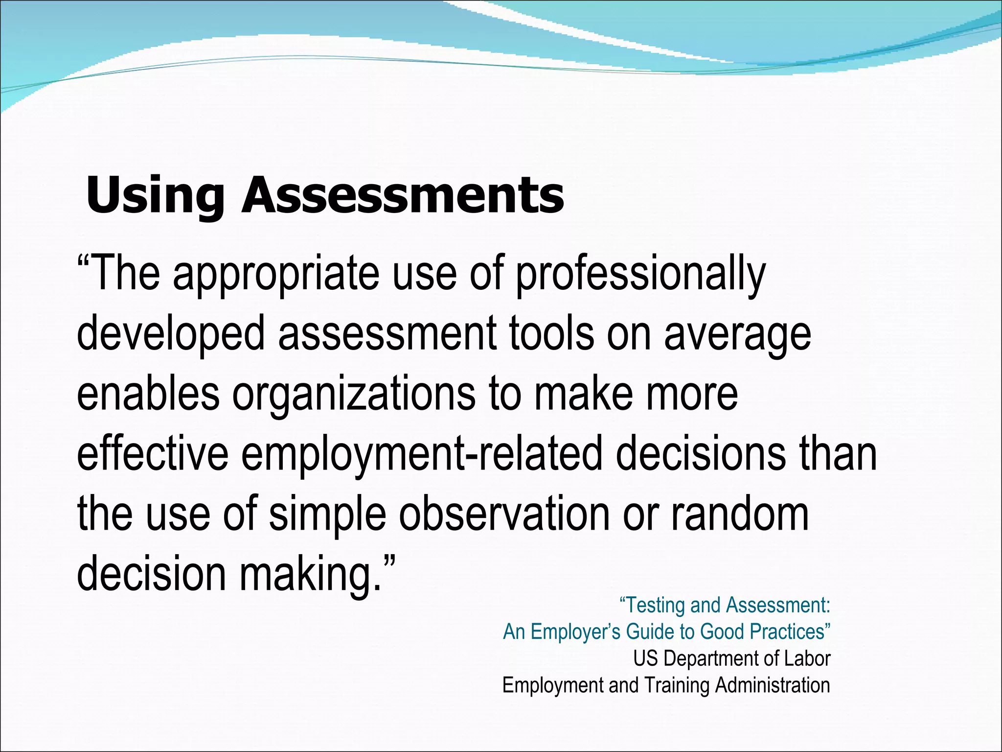 Using Assessments “ The appropriate  use of professionally developed assessment tools on average enables organizations to make more effective employment-related decisions than the use of simple observation or random de cision  making. ” “ Testing and Assessment: An Employer’s Guide to Good Practices” US Department of Labor Employment and Training Administration 