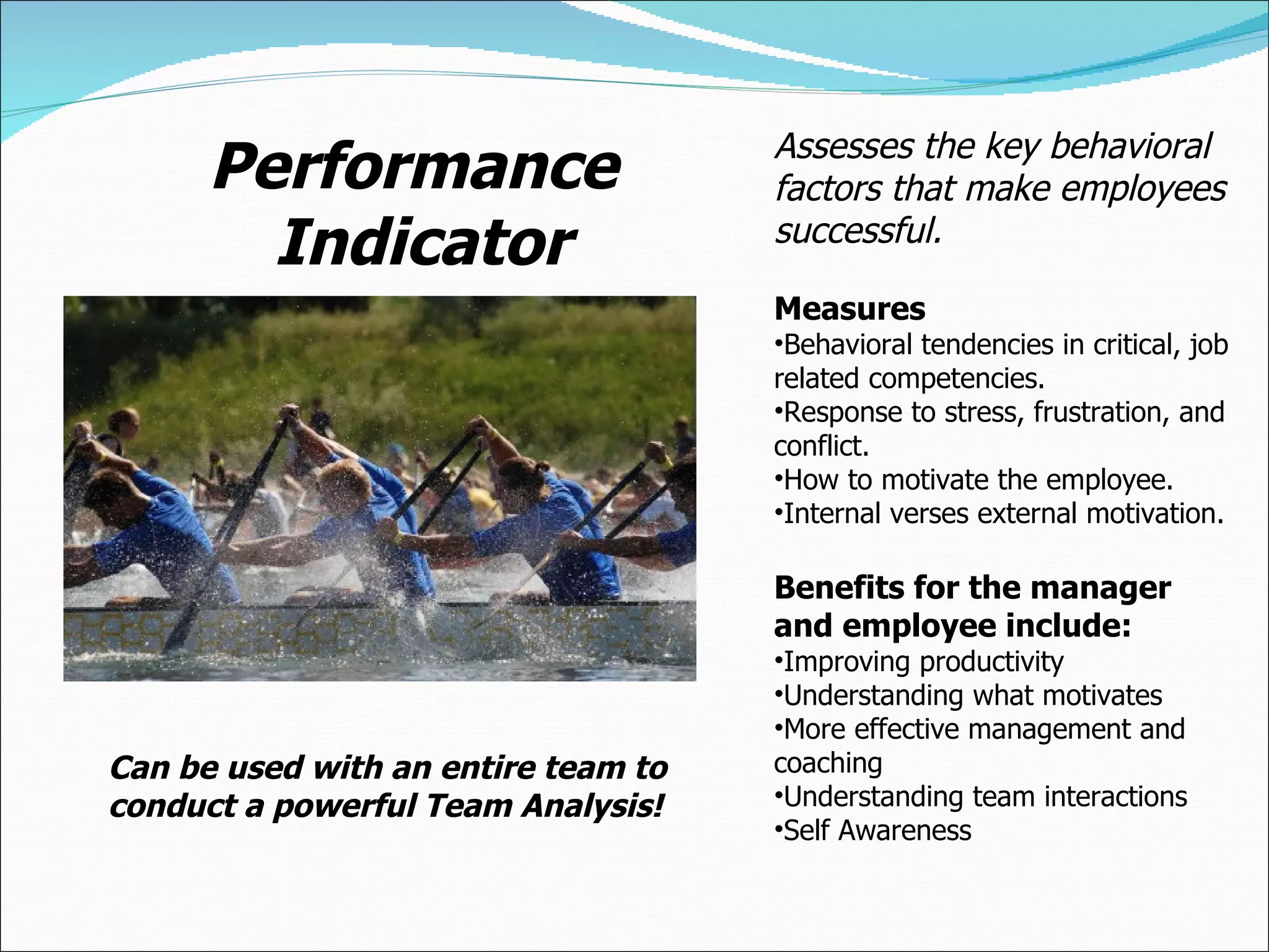 Performance Indicator Assesses the key behavioral factors that make employees successful.  Measures Behavioral tendencies in critical, job related competencies. Response to stress, frustration, and conflict. How to motivate the employee. Internal verses external motivation. Benefits for the manager and employee include: Improving productivity Understanding what motivates More effective management and coaching Understanding team interactions Self Awareness Can be used with an entire team to conduct a powerful Team Analysis! 